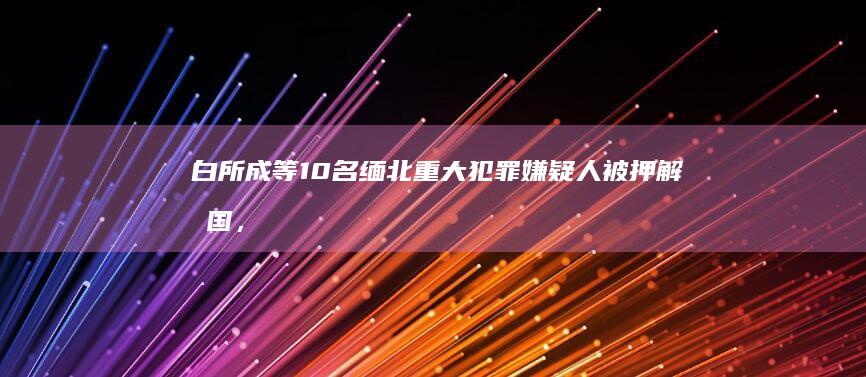 白所成等10名缅北重大犯罪嫌疑人被押解回国，缅北四大家族尽数覆灭，哪些信息值得关注？